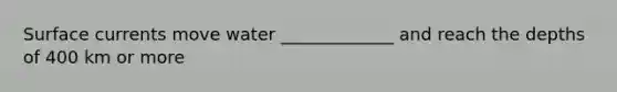 Surface currents move water _____________ and reach the depths of 400 km or more