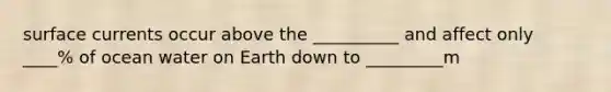 surface currents occur above the __________ and affect only ____% of ocean water on Earth down to _________m