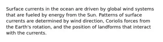 Surface currents in the ocean are driven by global wind systems that are fueled by energy from the Sun. Patterns of surface currents are determined by wind direction, Coriolis forces from the Earth's rotation, and the position of landforms that interact with the currents.