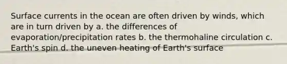 Surface currents in the ocean are often driven by winds, which are in turn driven by a. the differences of evaporation/precipitation rates b. the thermohaline circulation c. Earth's spin d. the uneven heating of Earth's surface