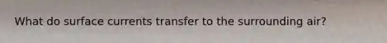 What do surface currents transfer to the surrounding air?