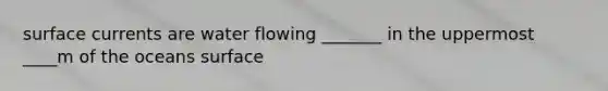 surface currents are water flowing _______ in the uppermost ____m of the oceans surface
