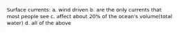 Surface currents: a. wind driven b. are the only currents that most people see c. affect about 20% of the ocean's volume(total water) d. all of the above