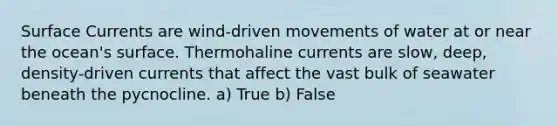 Surface Currents are wind-driven movements of water at or near the ocean's surface. Thermohaline currents are slow, deep, density-driven currents that affect the vast bulk of seawater beneath the pycnocline. a) True b) False