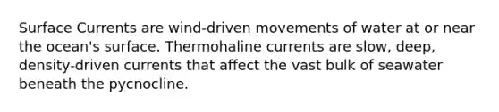 Surface Currents are wind-driven movements of water at or near the ocean's surface. Thermohaline currents are slow, deep, density-driven currents that affect the vast bulk of seawater beneath the pycnocline.