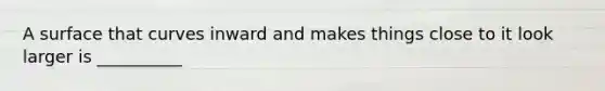 A surface that curves inward and makes things close to it look larger is __________