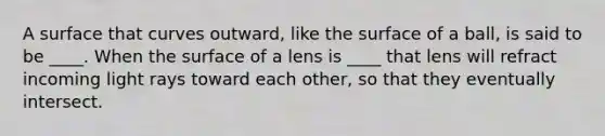 A surface that curves outward, like the surface of a ball, is said to be ____. When the surface of a lens is ____ that lens will refract incoming light rays toward each other, so that they eventually intersect.