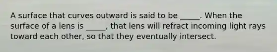 A surface that curves outward is said to be _____. When the surface of a lens is _____, that lens will refract incoming light rays toward each other, so that they eventually intersect.