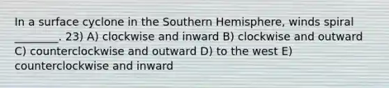 In a surface cyclone in the Southern Hemisphere, winds spiral ________. 23) A) clockwise and inward B) clockwise and outward C) counterclockwise and outward D) to the west E) counterclockwise and inward