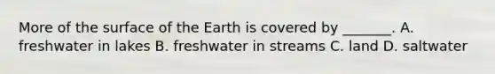 More of the surface of the Earth is covered by _______. A. freshwater in lakes B. freshwater in streams C. land D. saltwater