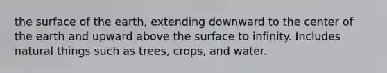 the surface of the earth, extending downward to the center of the earth and upward above the surface to infinity. Includes natural things such as trees, crops, and water.