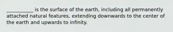 ___________ is the surface of the earth, including all permanently attached natural features, extending downwards to the center of the earth and upwards to infinity.