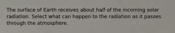 The surface of Earth receives about half of the incoming <a href='https://www.questionai.com/knowledge/kr1ksgm4Kk-solar-radiation' class='anchor-knowledge'>solar radiation</a>. Select what can happen to the radiation as it passes through the atmosphere.