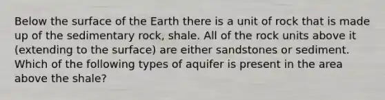 Below the surface of the Earth there is a unit of rock that is made up of the sedimentary rock, shale. All of the rock units above it (extending to the surface) are either sandstones or sediment. Which of the following types of aquifer is present in the area above the shale?