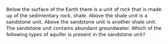 Below the surface of the Earth there is a unit of rock that is made up of the sedimentary rock, shale. Above the shale unit is a sandstone unit. Above the sandstone unit is another shale unit. The sandstone unit contains abundant groundwater. Which of the following types of aquifer is present in the sandstone unit?