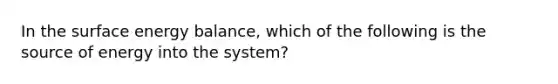 In the surface energy balance, which of the following is the source of energy into the system?