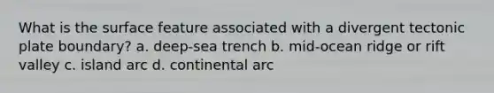 What is the surface feature associated with a divergent tectonic plate boundary? a. deep-sea trench b. mid-ocean ridge or rift valley c. island arc d. continental arc