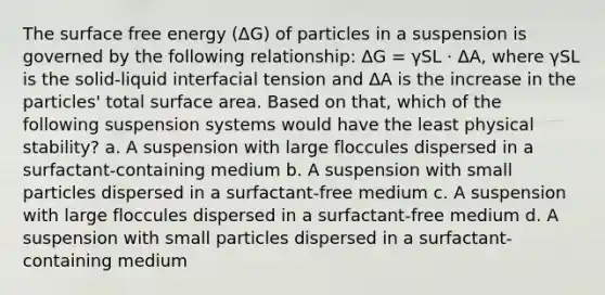 The surface free energy (ΔG) of particles in a suspension is governed by the following relationship: ΔG = γSL · ΔA, where γSL is the solid-liquid interfacial tension and ΔA is the increase in the particles' total surface area. Based on that, which of the following suspension systems would have the least physical stability? a. A suspension with large floccules dispersed in a surfactant-containing medium b. A suspension with small particles dispersed in a surfactant-free medium c. A suspension with large floccules dispersed in a surfactant-free medium d. A suspension with small particles dispersed in a surfactant-containing medium