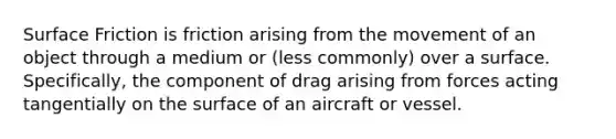 Surface Friction is friction arising from the movement of an object through a medium or (less commonly) over a surface. Specifically, the component of drag arising from forces acting tangentially on the surface of an aircraft or vessel.