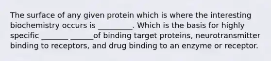 The surface of any given protein which is where the interesting biochemistry occurs is _________. Which is the basis for highly specific _______ ______of binding target proteins, neurotransmitter binding to receptors, and drug binding to an enzyme or receptor.