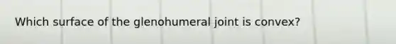 Which surface of the glenohumeral joint is convex?