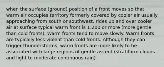 when the surface (ground) position of a front moves so that warm air occupies territory formerly covered by cooler air usually approaching from south or southwest, rides up and over cooler air at surface typical warm front is 1:200 or more (more gentle than cold fronts). Warm fronts tend to move slowly. Warm fronts are typically less violent than cold fronts. Although they can trigger thunderstorms, warm fronts are more likely to be associated with large regions of gentle ascent (stratiform clouds and light to moderate continuous rain)