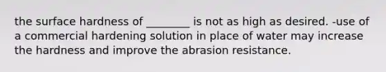 the surface hardness of ________ is not as high as desired. -use of a commercial hardening solution in place of water may increase the hardness and improve the abrasion resistance.