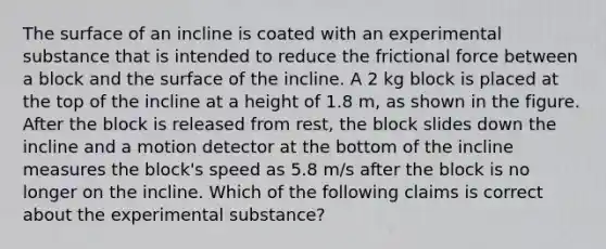 The surface of an incline is coated with an experimental substance that is intended to reduce the frictional force between a block and the surface of the incline. A 2 kg block is placed at the top of the incline at a height of 1.8 m, as shown in the figure. After the block is released from rest, the block slides down the incline and a motion detector at the bottom of the incline measures the block's speed as 5.8 m/s after the block is no longer on the incline. Which of the following claims is correct about the experimental substance?