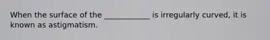 When the surface of the ____________ is irregularly curved, it is known as astigmatism.