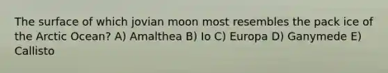 The surface of which jovian moon most resembles the pack ice of the Arctic Ocean? A) Amalthea B) Io C) Europa D) Ganymede E) Callisto