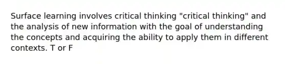 Surface learning involves critical thinking "critical thinking" and the analysis of new information with the goal of understanding the concepts and acquiring the ability to apply them in different contexts. T or F