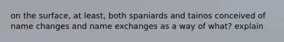 on the surface, at least, both spaniards and tainos conceived of name changes and name exchanges as a way of what? explain