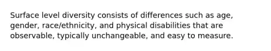 Surface level diversity consists of differences such as age, gender, race/ethnicity, and physical disabilities that are observable, typically unchangeable, and easy to measure.