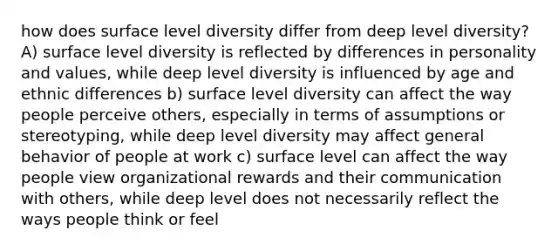 how does surface level diversity differ from deep level diversity? A) surface level diversity is reflected by differences in personality and values, while deep level diversity is influenced by age and ethnic differences b) surface level diversity can affect the way people perceive others, especially in terms of assumptions or stereotyping, while deep level diversity may affect general behavior of people at work c) surface level can affect the way people view organizational rewards and their communication with others, while deep level does not necessarily reflect the ways people think or feel