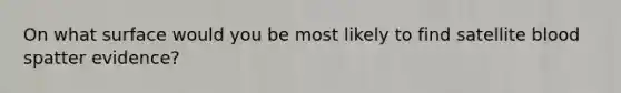 On what surface would you be most likely to find satellite blood spatter evidence?