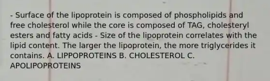 - Surface of the lipoprotein is composed of phospholipids and free cholesterol while the core is composed of TAG, cholesteryl esters and fatty acids - Size of the lipoprotein correlates with the lipid content. The larger the lipoprotein, the more triglycerides it contains. A. LIPPOPROTEINS B. CHOLESTEROL C. APOLIPOPROTEINS