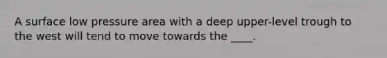 A surface low pressure area with a deep upper-level trough to the west will tend to move towards the ____.