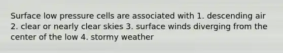 Surface low pressure cells are associated with 1. descending air 2. clear or nearly clear skies 3. surface winds diverging from the center of the low 4. stormy weather