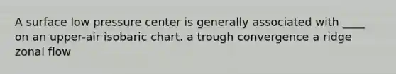 A surface low pressure center is generally associated with ____ on an upper-air isobaric chart. a trough convergence a ridge zonal flow