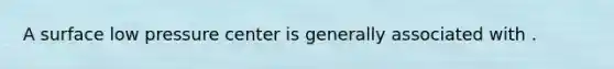 A surface low pressure center is generally associated with .