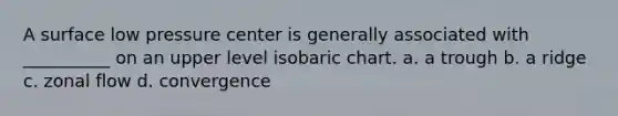 A surface low pressure center is generally associated with __________ on an upper level isobaric chart. a. a trough b. a ridge c. zonal flow d. convergence