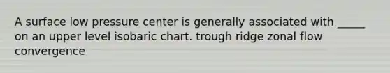 A surface low pressure center is generally associated with _____ on an upper level isobaric chart. trough ridge zonal flow convergence