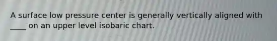 A surface low pressure center is generally vertically aligned with ____ on an upper level isobaric chart.