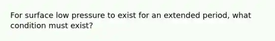 For surface low pressure to exist for an extended period, what condition must exist?