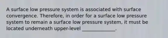 A surface low pressure system is associated with surface convergence. Therefore, in order for a surface low pressure system to remain a surface low pressure system, it must be located underneath upper-level ______________.