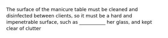 The surface of the manicure table must be cleaned and disinfected between clients, so it must be a hard and impenetrable surface, such as ___________ her glass, and kept clear of clutter