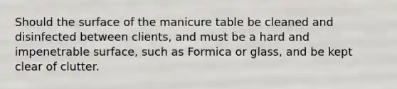 Should the surface of the manicure table be cleaned and disinfected between clients, and must be a hard and impenetrable surface, such as Formica or glass, and be kept clear of clutter.