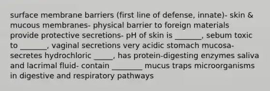 surface membrane barriers (first line of defense, innate)- skin & mucous membranes- physical barrier to foreign materials provide protective secretions- pH of skin is _______, sebum toxic to _______, vaginal secretions very acidic stomach mucosa- secretes hydrochloric _____, has protein-digesting enzymes saliva and lacrimal fluid- contain ________ mucus traps microorganisms in digestive and respiratory pathways