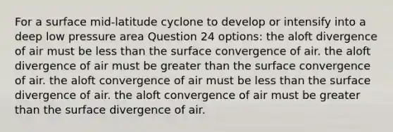 For a surface mid-latitude cyclone to develop or intensify into a deep low pressure area Question 24 options: the aloft divergence of air must be <a href='https://www.questionai.com/knowledge/k7BtlYpAMX-less-than' class='anchor-knowledge'>less than</a> the surface convergence of air. the aloft divergence of air must be <a href='https://www.questionai.com/knowledge/ktgHnBD4o3-greater-than' class='anchor-knowledge'>greater than</a> the surface convergence of air. the aloft convergence of air must be less than the surface divergence of air. the aloft convergence of air must be greater than the surface divergence of air.