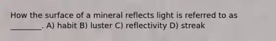 How the surface of a mineral reflects light is referred to as ________. A) habit B) luster C) reflectivity D) streak